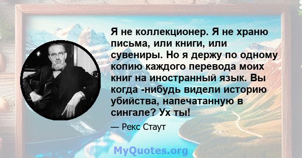 Я не коллекционер. Я не храню письма, или книги, или сувениры. Но я держу по одному копию каждого перевода моих книг на иностранный язык. Вы когда -нибудь видели историю убийства, напечатанную в сингале? Ух ты!