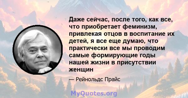 Даже сейчас, после того, как все, что приобретает феминизм, привлекая отцов в воспитание их детей, я все еще думаю, что практически все мы проводим самые формирующие годы нашей жизни в присутствии женщин