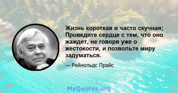 Жизнь короткая и часто скучная; Проведите сердце с тем, что оно жаждет, не говоря уже о жестокости, и позвольте миру задуматься.