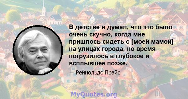 В детстве я думал, что это было очень скучно, когда мне пришлось сидеть с [моей мамой] на улицах города, но время погрузилось в глубокое и всплывшее позже.