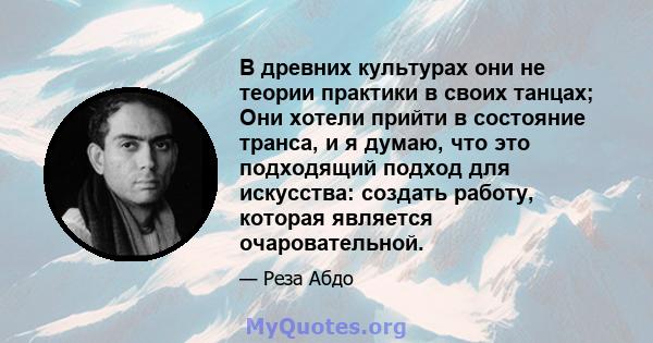 В древних культурах они не теории практики в своих танцах; Они хотели прийти в состояние транса, и я думаю, что это подходящий подход для искусства: создать работу, которая является очаровательной.