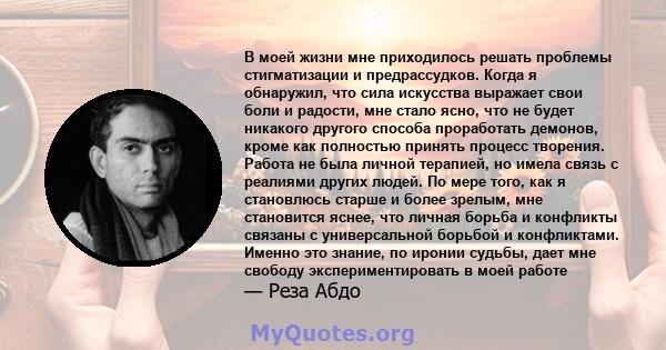 В моей жизни мне приходилось решать проблемы стигматизации и предрассудков. Когда я обнаружил, что сила искусства выражает свои боли и радости, мне стало ясно, что не будет никакого другого способа проработать демонов,