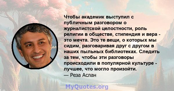 Чтобы академик выступил с публичным разговором о журналистской целостности, роль религии в обществе, стипендия и вера - это мечта. Это те вещи, о которых мы сидим, разговаривая друг с другом в наших пыльных библиотеках. 