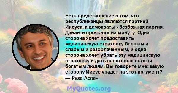 Есть представление о том, что республиканцы являются партией Иисуса, а демократы - безбожная партия. Давайте проясним на минуту. Одна сторона хочет предоставить медицинскую страховку бедным и слабым и разоблаченным, и