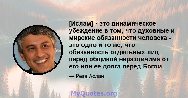 [Ислам] - это динамическое убеждение в том, что духовные и мирские обязанности человека - это одно и то же, что обязанность отдельных лиц перед общиной неразличима от его или ее долга перед Богом.