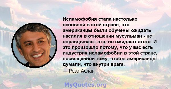 Исламофобия стала настолько основной в этой стране, что американцы были обучены ожидать насилия в отношении мусульман - не оправдывают это, но ожидают этого. И это произошло потому, что у вас есть индустрия исламофобии