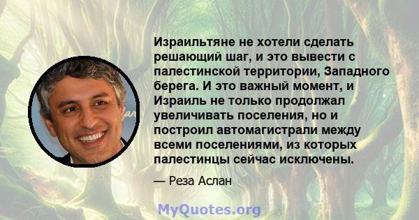 Израильтяне не хотели сделать решающий шаг, и это вывести с палестинской территории, Западного берега. И это важный момент, и Израиль не только продолжал увеличивать поселения, но и построил автомагистрали между всеми