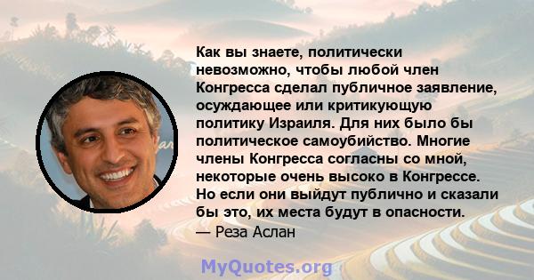 Как вы знаете, политически невозможно, чтобы любой член Конгресса сделал публичное заявление, осуждающее или критикующую политику Израиля. Для них было бы политическое самоубийство. Многие члены Конгресса согласны со