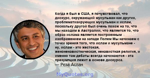 Когда я был в США, я почувствовал, что дискурс, окружающий мусульман как других, проблематизирующих мусульман и ислам, поскольку другой был очень похож на то, что мы находим в Австралии, что является то, что образ