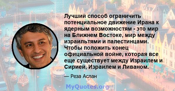 Лучший способ ограничить потенциальное движение Ирана к ядерным возможностям - это мир на Ближнем Востоке, мир между израильтями и палестинцами. Чтобы положить конец официальной войне, которая все еще существует между