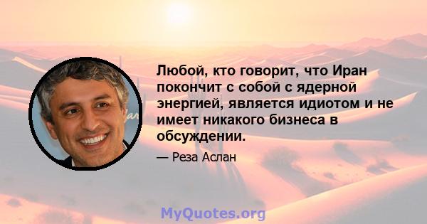 Любой, кто говорит, что Иран покончит с собой с ядерной энергией, является идиотом и не имеет никакого бизнеса в обсуждении.