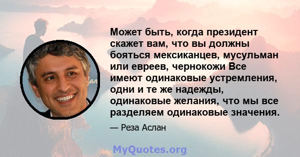 Может быть, когда президент скажет вам, что вы должны бояться мексиканцев, мусульман или евреев, чернокожи Все имеют одинаковые устремления, одни и те же надежды, одинаковые желания, что мы все разделяем одинаковые