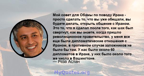 Мой совет для Обамы по поводу Ирана - просто сделать то, что вы уже обещали, вы будете делать, открыть общение с Ираном. Это то, что я сделал после того, как шах был свергнут, как вы знаете, когда пришло революционное