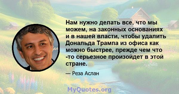 Нам нужно делать все, что мы можем, на законных основаниях и в нашей власти, чтобы удалить Дональда Трампа из офиса как можно быстрее, прежде чем что -то серьезное произойдет в этой стране.