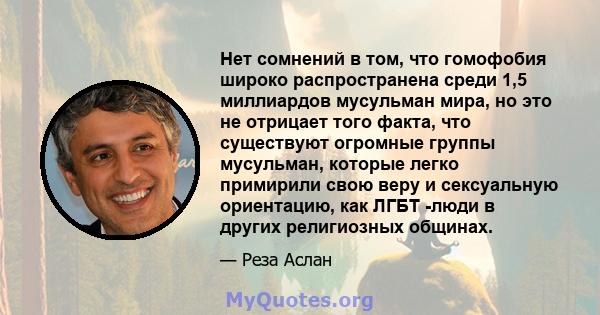 Нет сомнений в том, что гомофобия широко распространена среди 1,5 миллиардов мусульман мира, но это не отрицает того факта, что существуют огромные группы мусульман, которые легко примирили свою веру и сексуальную