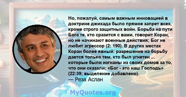 Но, пожалуй, самым важным инновацией в доктрине джихада было прямое запрет всех, кроме строго защитных войн. Борьба на пути Бога те, кто сразится с вами, говорит Коран, но не начинают военные действия; Бог не любит