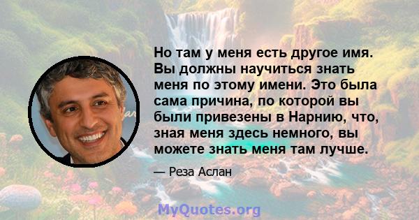 Но там у меня есть другое имя. Вы должны научиться знать меня по этому имени. Это была сама причина, по которой вы были привезены в Нарнию, что, зная меня здесь немного, вы можете знать меня там лучше.