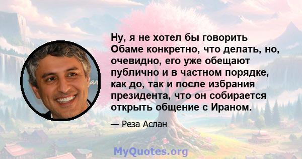 Ну, я не хотел бы говорить Обаме конкретно, что делать, но, очевидно, его уже обещают публично и в частном порядке, как до, так и после избрания президента, что он собирается открыть общение с Ираном.