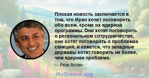 Плохая новость заключается в том, что Иран хочет поговорить обо всем, кроме их ядерной программы. Они хотят поговорить о региональном сотрудничестве, они хотят поговорить о проблемах санкций, и кажется, что западные