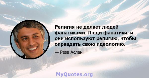 Религия не делает людей фанатиками. Люди фанатики, и они используют религию, чтобы оправдать свою идеологию.