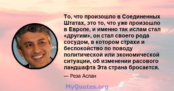 То, что произошло в Соединенных Штатах, это то, что уже произошло в Европе, и именно так ислам стал «другим», он стал своего рода сосудом, в котором страхи и беспокойство по поводу политической или экономической