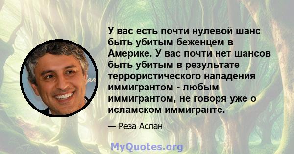 У вас есть почти нулевой шанс быть убитым беженцем в Америке. У вас почти нет шансов быть убитым в результате террористического нападения иммигрантом - любым иммигрантом, не говоря уже о исламском иммигранте.