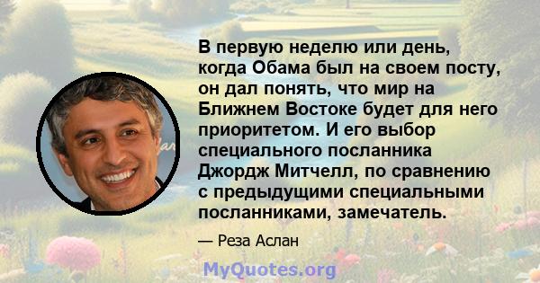 В первую неделю или день, когда Обама был на своем посту, он дал понять, что мир на Ближнем Востоке будет для него приоритетом. И его выбор специального посланника Джордж Митчелл, по сравнению с предыдущими специальными 