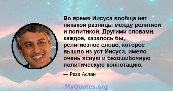 Во время Иисуса вообще нет никакой разницы между религией и политикой. Другими словами, каждое, казалось бы, религиозное слово, которое вышло из уст Иисуса, имело очень ясную и безошибочную политическую коннотацию.