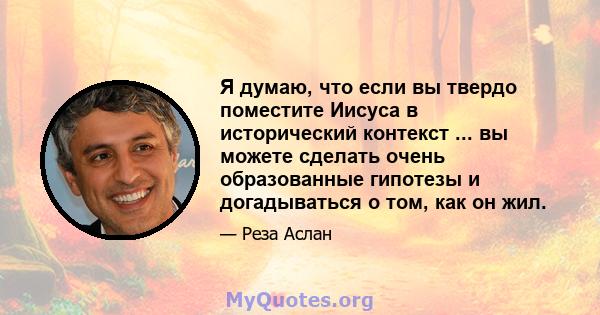 Я думаю, что если вы твердо поместите Иисуса в исторический контекст ... вы можете сделать очень образованные гипотезы и догадываться о том, как он жил.