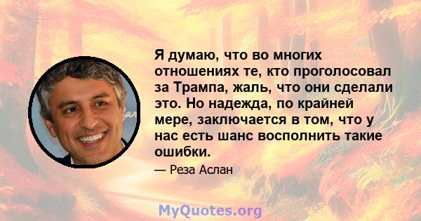 Я думаю, что во многих отношениях те, кто проголосовал за Трампа, жаль, что они сделали это. Но надежда, по крайней мере, заключается в том, что у нас есть шанс восполнить такие ошибки.