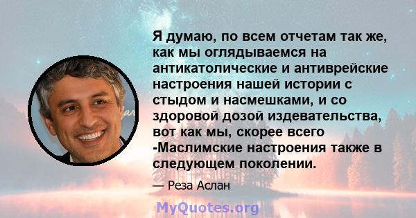 Я думаю, по всем отчетам так же, как мы оглядываемся на антикатолические и антиврейские настроения нашей истории с стыдом и насмешками, и со здоровой дозой издевательства, вот как мы, скорее всего -Маслимские настроения 