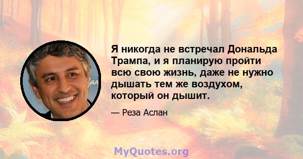 Я никогда не встречал Дональда Трампа, и я планирую пройти всю свою жизнь, даже не нужно дышать тем же воздухом, который он дышит.