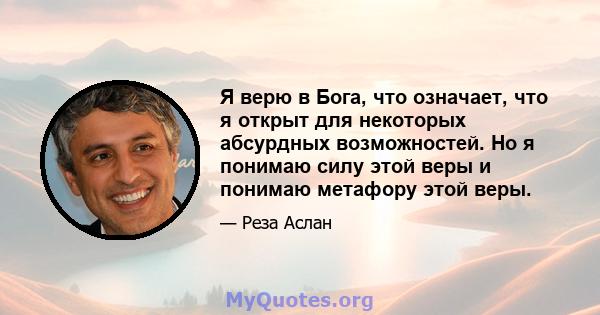 Я верю в Бога, что означает, что я открыт для некоторых абсурдных возможностей. Но я понимаю силу этой веры и понимаю метафору этой веры.