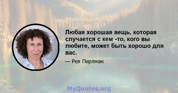 Любая хорошая вещь, которая случается с кем -то, кого вы любите, может быть хорошо для вас.