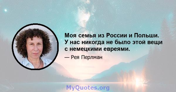 Моя семья из России и Польши. У нас никогда не было этой вещи с немецкими евреями.