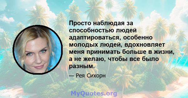 Просто наблюдая за способностью людей адаптироваться, особенно молодых людей, вдохновляет меня принимать больше в жизни, а не желаю, чтобы все было разным.