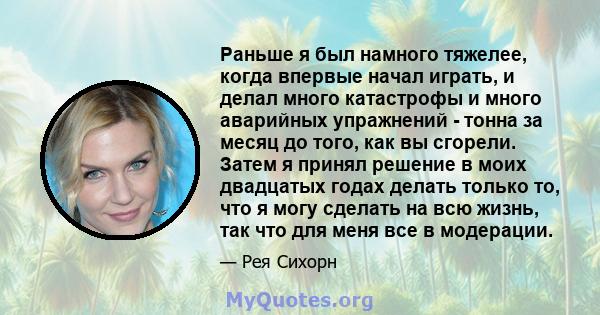 Раньше я был намного тяжелее, когда впервые начал играть, и делал много катастрофы и много аварийных упражнений - тонна за месяц до того, как вы сгорели. Затем я принял решение в моих двадцатых годах делать только то,