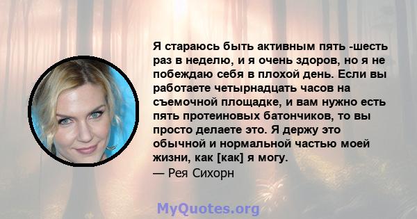 Я стараюсь быть активным пять -шесть раз в неделю, и я очень здоров, но я не побеждаю себя в плохой день. Если вы работаете четырнадцать часов на съемочной площадке, и вам нужно есть пять протеиновых батончиков, то вы