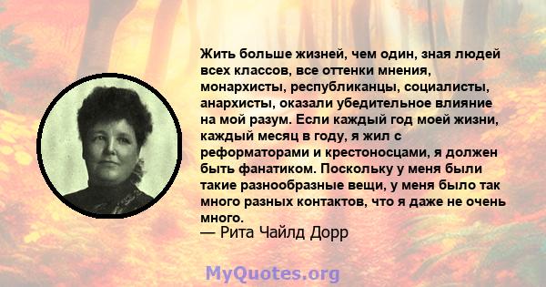 Жить больше жизней, чем один, зная людей всех классов, все оттенки мнения, монархисты, республиканцы, социалисты, анархисты, оказали убедительное влияние на мой разум. Если каждый год моей жизни, каждый месяц в году, я