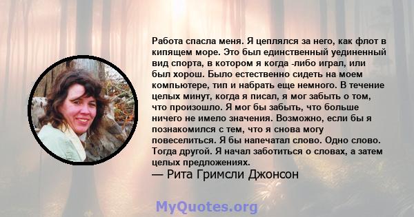 Работа спасла меня. Я цеплялся за него, как флот в кипящем море. Это был единственный уединенный вид спорта, в котором я когда -либо играл, или был хорош. Было естественно сидеть на моем компьютере, тип и набрать еще