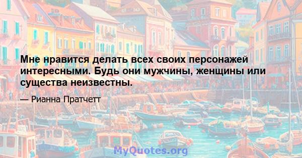 Мне нравится делать всех своих персонажей интересными. Будь они мужчины, женщины или существа неизвестны.