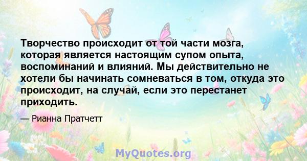 Творчество происходит от той части мозга, которая является настоящим супом опыта, воспоминаний и влияний. Мы действительно не хотели бы начинать сомневаться в том, откуда это происходит, на случай, если это перестанет