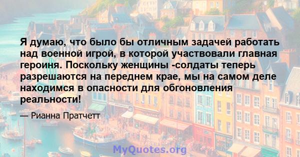 Я думаю, что было бы отличным задачей работать над военной игрой, в которой участвовали главная героиня. Поскольку женщины -солдаты теперь разрешаются на переднем крае, мы на самом деле находимся в опасности для