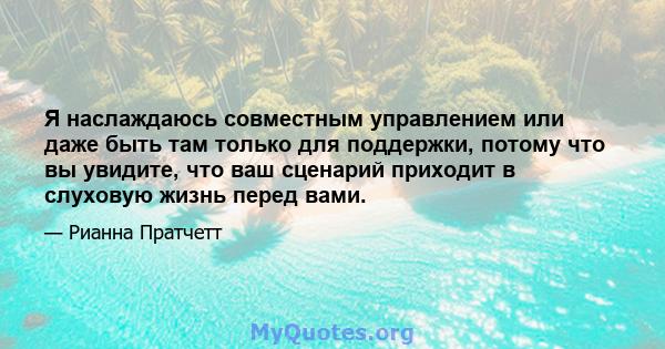 Я наслаждаюсь совместным управлением или даже быть там только для поддержки, потому что вы увидите, что ваш сценарий приходит в слуховую жизнь перед вами.