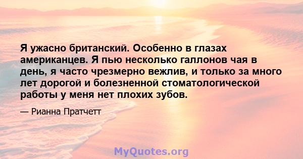 Я ужасно британский. Особенно в глазах американцев. Я пью несколько галлонов чая в день, я часто чрезмерно вежлив, и только за много лет дорогой и болезненной стоматологической работы у меня нет плохих зубов.