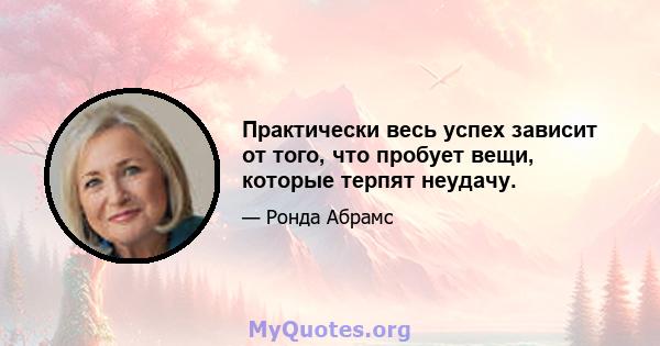 Практически весь успех зависит от того, что пробует вещи, которые терпят неудачу.