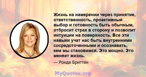 Жизнь на намерении через принятие, ответственность, проактивный выбор и готовность быть обычным, отбросит страх в сторону и позволит интуиции на поверхность. Все эти навыки учат нас быть внутренними сосредоточенными и