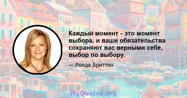 Каждый момент - это момент выбора, и ваши обязательства сохраняют вас верными себе, выбор по выбору.