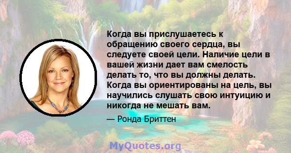 Когда вы прислушаетесь к обращению своего сердца, вы следуете своей цели. Наличие цели в вашей жизни дает вам смелость делать то, что вы должны делать. Когда вы ориентированы на цель, вы научились слушать свою интуицию