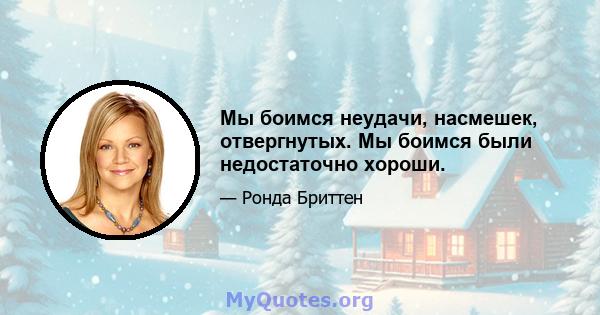 Мы боимся неудачи, насмешек, отвергнутых. Мы боимся были недостаточно хороши.